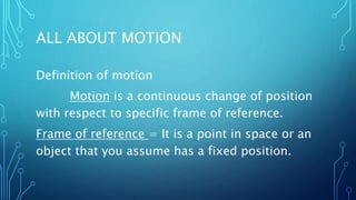 ALL ABOUT MOTION
Definition of motion
Motion is a continuous change of position
with respect to specific frame of reference.
Frame of reference = It is a point in space or an
object that you assume has a fixed position.
 