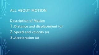 ALL ABOUT MOTION
Description of Motion
1.Distance and displacement (d)
2.Speed and velocity (v)
3.Acceleration (a)
 
