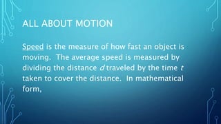 ALL ABOUT MOTION
Speed is the measure of how fast an object is
moving. The average speed is measured by
dividing the distance d traveled by the time t
taken to cover the distance. In mathematical
form,
 