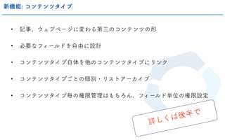 • 記事、ウェブページに変わる第三のコンテンツの形
• 必要なフィールドを自由に設計
• コンテンツタイプ自体を他のコンテンツタイプにリンク
• コンテンツタイプごとの個別・リストアーカイブ
• コンテンツタイプ毎の権限管理はもちろん、フィールド単位の権限設定
新機能: コンテンツタイプ
詳しくは後半で
 