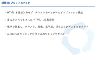 • HTML を直接入力せず、テキストやヘッダーなどのブロックで構成
• 出力力されるときには HTML に自動変換
• 標準で見出し、テキスト、画像、水平線、埋め込みテキストをサポート
• JavaScript でブロック自体を追加できるプラガブル
新機能: ブロックエディタ
 