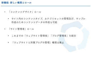 • 「コンテンツデザイナ」ロール
• サイト内のコンテンツタイプ、カテゴリセットの管理及び、サンプル
作成のためコンテンツデータの作成も可能
• 「サイト管理者」ロール
• これまでの「ウェブサイト管理者」「ブログ管理者」を統合
• 「ウェブサイトと所属ブログの管理」権限は廃止
新機能: 新しい権限とロール
 
