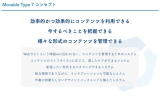 Movable Type 7 コンセプト
効率的かつ効果的にコンテンツを利用できる
今するべきことを把握できる
様々な形式のコンテンツを管理できる
Webサイトという枠組みに囚われない、コンテンツを管理するためのシステム
コンテンツのライフサイクルに応じて、適したケアができるシステム
配信したい形式をカスタマイズできるシステム
総合環境でありながら、インテグレーションも可能なシステム
作業の邪魔をしないデザインとバックエンドを備えたシステム
 
