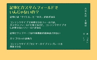 日　直
ト
フ
コ
ボ
レ
六
月
九
日
土
曜
日
記事とカスタムフィールドで
いんじゃないの？
記事には「タイトル」と「本文」が必ずある
コンテンツタイプで利用できるフィールドは、
カスタムフィールドと似てるけど、コンテンツタイプで
しか使えないフィールドがある
記事とウェブページは今後機能の追加はされない
カテゴリセットは強力
コンテンツタイプごとにアーカイブテンプレートを
用意できる
 