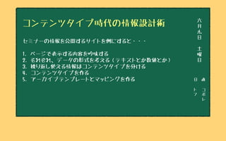 日　直
ト
フ
コ
ボ
レ
六
月
九
日
土
曜
日
コンテンツタイプ時代の情報設計術
セミナーの情報を公開するサイトを例にすると・・・
1. ページで表示する内容を吟味する
2. それぞれ、データの形式を考える（テキストとか数値とか）
3. 繰り返し使える情報はコンテンツタイプを分ける
4. コンテンツタイプを作る
5. アーカイブテンプレートとマッピングを作る
 