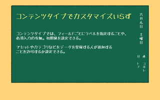 日　直
ト
フ
コ
ボ
レ
六
月
九
日
土
曜
日
コンテンツタイプでカスタマイズいらず
コンテンツタイプでは、フィールドごとにラベルを指定することや、
必須入力の有無。初期値を設定できる。
アセットやカテゴリなどをデータを登録する人が追加する
ことを許可するか設定できる。
 