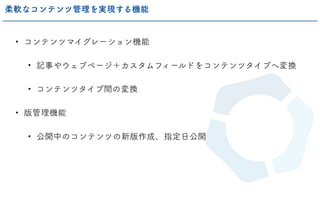 • コンテンツマイグレーション機能
• 記事やウェブページ＋カスタムフィールドをコンテンツタイプへ変換
• コンテンツタイプ間の変換
• 版管理機能
• 公開中のコンテンツの新版作成、指定日公開
柔軟なコンテンツ管理を実現する機能
 