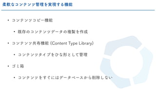 • コンテンツコピー機能
• 既存のコンテンツデータの複製を作成
• コンテンツ共有機能 (Content Type Library)
• コンテンツタイプをひな形として管理
• ゴミ箱
• コンテンツをすぐにはデータベースから削除しない
柔軟なコンテンツ管理を実現する機能
 