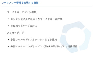 • ワークフローデザイン機能
• コンテンツタイプに応じたワークフローの設計
• 多段階やグループに対応
• メッセージング
• 承認フローやディスカッションなどを通知
• 外部メッセージングサービス（SlackやMailなど）と連携可能
ワークフロー管理を実現する機能
 