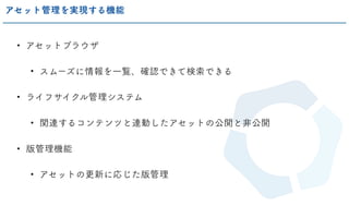 • アセットブラウザ
• スムーズに情報を一覧、確認できて検索できる
• ライフサイクル管理システム
• 関連するコンテンツと連動したアセットの公開と非公開
• 版管理機能
• アセットの更新に応じた版管理
アセット管理を実現する機能
 