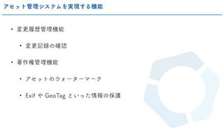 • 変更履歴管理機能
• 変更記録の確認
• 著作権管理機能
• アセットのウォーターマーク
• Exif や GeoTag といった情報の保護
アセット管理システムを実現する機能
 