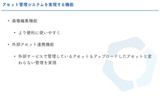 • 画像編集機能
• より便利に使いやすく
• 外部アセット連携機能
• 外部サービスで管理しているアセットもアップロードしたアセットと変
わらない管理を実現
アセット管理システムを実現する機能
 
