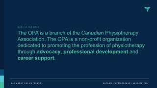 O N T A R I O P H Y S I O T H E R A P Y A S S O C I A T I O N
A L L A B O U T P H Y S I O T H E R A P Y
W H A T I S T H E O P A ?
The OPA is a branch of the Canadian Physiotherapy
Association. The OPA is a non-profit organization
dedicated to promoting the profession of physiotherapy
through advocacy, professional development and
career support.
 