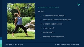 O N T A R I O P H Y S I O T H E R A P Y A S S O C I A T I O N
A L L A B O U T P H Y S I O T H E R A P Y
I S P H Y S I O T H E R A P Y F O R Y O U ?
Are you…
• Someone who enjoys learning?
• Someone who works well with people?
• A creative problem solver?
• A team player?
• Hardworking?
• Rewarded by helping others?
 