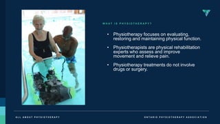 O N T A R I O P H Y S I O T H E R A P Y A S S O C I A T I O N
A L L A B O U T P H Y S I O T H E R A P Y
W H A T I S P H Y S I O T H E R A P Y ?
• Physiotherapy focuses on evaluating,
restoring and maintaining physical function.
• Physiotherapists are physical rehabilitation
experts who assess and improve
movement and relieve pain.
• Physiotherapy treatments do not involve
drugs or surgery.
 