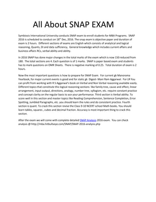 All About SNAP EXAM
Symbiosis International University conducts SNAP exam to enroll students for MBA Programs. SNAP
2016 is scheduled to conduct on 18​th​
Dec, 2016. The snap exam is objective paper and duration of
exam is 2 hours. Different sections of exams are English which consists of analytical and logical
reasoning, Quants, DI and data sufficiency, General knowledge which includes current affairs and
business affairs RCs, verbal ability and ability.
In 2016 SNAP has done major changes in the total marks of the exam which is now 150 reduced from
180. The total sections are 4. Each question is of 1 marks. SNAP is paper based exam and students
has to mark questions on OMR Sheets. There is negative marking of 0.25. Total duration of exam is 2
hours.
Now the most important questions is how to prepare for SNAP Exam. For current gk Manorama
Yearbook, for major current events is good and for static gk Digest- Mani Ram Aggarwal. For LR You
can profit from working with R S Aggarwal’s book on Verbal and Non Verbal reasoning available easily.
Different topics that constitute this logical reasoning sections like family tree, cause and effect, linear
arrangement, input-output, directions, analogy, number tree, syllogism, etc. require constant practice
and concept clarity on the regular basis to ace your performance. Third section is Verbal ability. To
score well in this section and master topics like Reading Comprehension, Sentence Completion, Error
Spotting, Jumbled Paragraphs, etc. you should learn the rules and do consistent practice. Fourth
section is quant. To crack this section revise the Class 9-10 NCERT school Math books. You should
learn tables, squares , cubes and decimal fraction. Accuracy is most important thing to crack this
section.
After the exam we will come with complete detailed ​SNAP Analysis​ 2016 exam. You can check
analysis @ http://mba.hitbullseye.com/SNAP/SNAP-2016-analysis.php
 