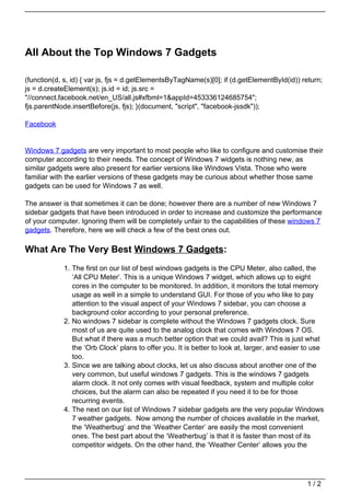 All About the Top Windows 7 Gadgets

(function(d, s, id) { var js, fjs = d.getElementsByTagName(s)[0]; if (d.getElementById(id)) return;
js = d.createElement(s); js.id = id; js.src =
"//connect.facebook.net/en_US/all.js#xfbml=1&appId=453336124685754";
fjs.parentNode.insertBefore(js, fjs); }(document, "script", "facebook-jssdk"));

Facebook


Windows 7 gadgets are very important to most people who like to configure and customise their
computer according to their needs. The concept of Windows 7 widgets is nothing new, as
similar gadgets were also present for earlier versions like Windows Vista. Those who were
familiar with the earlier versions of these gadgets may be curious about whether those same
gadgets can be used for Windows 7 as well.

The answer is that sometimes it can be done; however there are a number of new Windows 7
sidebar gadgets that have been introduced in order to increase and customize the performance
of your computer. Ignoring them will be completely unfair to the capabilities of these windows 7
gadgets. Therefore, here we will check a few of the best ones out.

What Are The Very Best Windows 7 Gadgets:
            1. The first on our list of best windows gadgets is the CPU Meter, also called, the
               ‘All CPU Meter’. This is a unique Windows 7 widget, which allows up to eight
               cores in the computer to be monitored. In addition, it monitors the total memory
               usage as well in a simple to understand GUI. For those of you who like to pay
               attention to the visual aspect of your Windows 7 sidebar, you can choose a
               background color according to your personal preference.
            2. No windows 7 sidebar is complete without the Windows 7 gadgets clock. Sure
               most of us are quite used to the analog clock that comes with Windows 7 OS.
               But what if there was a much better option that we could avail? This is just what
               the ‘Orb Clock’ plans to offer you. It is better to look at, larger, and easier to use
               too.
            3. Since we are talking about clocks, let us also discuss about another one of the
               very common, but useful windows 7 gadgets. This is the windows 7 gadgets
               alarm clock. It not only comes with visual feedback, system and multiple color
               choices, but the alarm can also be repeated if you need it to be for those
               recurring events.
            4. The next on our list of Windows 7 sidebar gadgets are the very popular Windows
               7 weather gadgets. Now among the number of choices available in the market,
               the ‘Weatherbug’ and the ‘Weather Center’ are easily the most convenient
               ones. The best part about the ‘Weatherbug’ is that it is faster than most of its
               competitor widgets. On the other hand, the ‘Weather Center’ allows you the




                                                                                               1/2
 