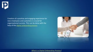 What is a Digital Onboarding Process?
Creation of a positive and engaging experience for
new employees and customers is crucial for
organisational success. This can be done with the
help of the digital onboarding process.
 