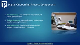 Digital Onboarding Process Components
What is a Digital Onboarding Process?
 Pre-onboarding - new employees or customers get
official communication.
 Onboarding stage - new employees or customers get
detailed company introduction.
 Post-onboarding - organisation offers consistent
support to new employees or customers.
 
