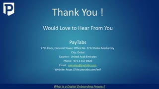 Thank You !
Would Love to Hear From You
What is a Digital Onboarding Process?
PayTabs
27th Floor, Concord Tower, Office No. 2712 Dubai Media City
City: Dubai
Country: United Arab Emirates
Phone: 971 4 557 8920
Email: uaesales@paytabs.com
Website: https://site.paytabs.com/en/
 