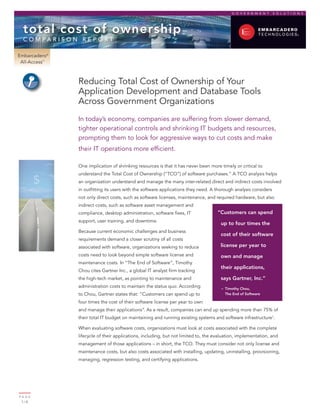 GOVERNMENT            SOLUTIONS




  total cost of ownership
  c o m pa r i s o n r e p o rt

Embarcadero®
 All-Access™



                   Reducing Total Cost of Ownership of Your
                   Application Development and Database Tools
                   Across Government Organizations
                   In today’s economy, companies are suffering from slower demand,
                   tighter operational controls and shrinking IT budgets and resources,
                   prompting them to look for aggressive ways to cut costs and make
                   their IT operations more efficient.

                   One implication of shrinking resources is that it has never been more timely or critical to
                   understand the Total Cost of Ownership (“TCO”) of software purchases.” A TCO analysis helps
         $         an organization understand and manage the many inter-related direct and indirect costs involved
                   in outfitting its users with the software applications they need. A thorough analysis considers
                   not only direct costs, such as software licenses, maintenance, and required hardware, but also
                   indirect costs, such as software asset management and
                   compliance, desktop administration, software fixes, IT               “Customers can spend
                   support, user training, and downtime.
                                                                                         up to four times the
                   Because current economic challenges and business
                                                                                         cost of their software
                   requirements demand a closer scrutiny of all costs
                   associated with software, organizations seeking to reduce             license per year to
                   costs need to look beyond simple software license and                 own and manage
                   maintenance costs. In “The End of Software”, Timothy
                                                                                         their applications,
                   Chou cites Gartner Inc., a global IT analyst firm tracking
                   the high-tech market, as pointing to maintenance and                  says Gartner, Inc.”
                   administration costs to maintain the status quo. According            – Timothy Chou,
                   to Chou, Gartner states that: “Customers can spend up to                The End of Software

                   four times the cost of their software license per year to own
                   and manage their applications”. As a result, companies can end up spending more than 75% of
                   their total IT budget on maintaining and running existing systems and software infrastructure1.

                   When evaluating software costs, organizations must look at costs associated with the complete
                   lifecycle of their applications, including, but not limited to, the evaluation, implementation, and
                   management of those applications – in short, the TCO. They must consider not only license and
                   maintenance costs, but also costs associated with installing, updating, uninstalling, provisioning,
                   managing, regression testing, and certifying applications.




PA G E
 1/8
 