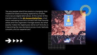 The way people attend live events is changing—fast.
Traditional tickets are being replaced by smarter,
more secure digital alternatives. At the center of this
transformation is the All-Access Digital Pass, a tool
that is reshaping how fans connect with their favorite
artists and how organizers manage events. But what
exactly makes this digital pass stand out? And why is
it becoming the new standard across music festivals,
concerts, and fan experiences?
 