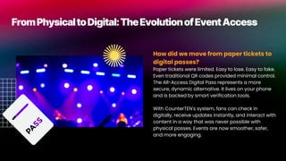 FromPhysicaltoDigital:TheEvolutionofEventAccess
How did we move from paper tickets to
digital passes?
Paper tickets were limited. Easy to lose. Easy to fake.
Even traditional QR codes provided minimal control.
The All-Access Digital Pass represents a more
secure, dynamic alternative. It lives on your phone
and is backed by smart verification tools.
With CounterTEN's system, fans can check in
digitally, receive updates instantly, and interact with
content in a way that was never possible with
physical passes. Events are now smoother, safer,
and more engaging.
 