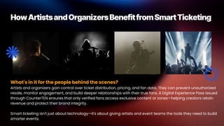 HowArtistsandOrganizersBenefitfromSmartTicketing
What's in it for the people behind the scenes?
Artists and organizers gain control over ticket distribution, pricing, and fan data. They can prevent unauthorized
resale, monitor engagement, and build deeper relationships with their true fans. A Digital Experience Pass issued
through CounterTEN ensures that only verified fans access exclusive content or zones—helping creators retain
revenue and protect their brand integrity.
Smart ticketing isn't just about technology—it's about giving artists and event teams the tools they need to build
smarter events.
 