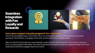 Can a pass support a loyalty program? Yes—and more.
The All-Access Digital Pass is more than entry—it's a trackable identity. As fans attend more events,
purchase merchandise, or engage online, their activity builds into a loyalty profile.
With CounterTEN, this profile can automatically unlock rewards: early access to future events, exclusive
NFTs, or unique digital collectibles. Fans feel recognized and valued. Artists and organizers keep their most
dedicated audiences engaged beyond the show.
Seamless
Integration
withFan
Loyaltyand
Rewards
 