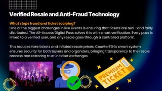 VerifiedResaleandAnti-FraudTechnology
What stops fraud and ticket scalping?
One of the biggest challenges in live events is ensuring that tickets are real—and fairly
distributed. The All-Access Digital Pass solves this with smart verification. Every pass is
linked to a verified user, and any resale goes through a controlled platform.
This reduces fake tickets and inflated resale prices. CounterTEN's smart system
ensures security for both buyers and organizers, bringing transparency to the resale
process and restoring trust in ticket exchanges.
 