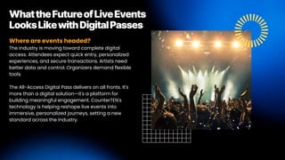 Where are events headed?
The industry is moving toward complete digital
access. Attendees expect quick entry, personalized
experiences, and secure transactions. Artists need
better data and control. Organizers demand flexible
tools.
The All-Access Digital Pass delivers on all fronts. It's
more than a digital solution—it's a platform for
building meaningful engagement. CounterTEN's
technology is helping reshape live events into
immersive, personalized journeys, setting a new
standard across the industry.
WhattheFutureofLiveEvents
LooksLikewithDigitalPasses
 