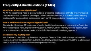What is an All-Access Digital Pass?
An All-Access Digital Pass is a secure digital credential that grants entry to live events and
unlocks exclusive content or privileges. Unlike traditional tickets, it is linked to your identity
and can offer personalized experiences such as VIP access, digital rewards, and more.
FrequentlyAskedQuestions(FAQs)
How is it different from a regular digital ticket?
Standard e-tickets or QR codes are often limited to basic entry and are prone to fraud. An
All-Access Digital Pass, especially through CounterTEN, offers identity-based access, real-
time updates, and exclusive perks. It is built for both security and engagement.
Can I resell my digital pass?
Yes, if resale is permitted by the event organizer. CounterTEN's platform supports verified
resale, meaning tickets remain authentic and fairly priced. Buyers can trust the legitimacy of
their purchase, and sellers can transfer passes securely.
 
