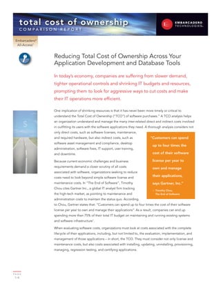 total cost of ownership
    c o m pa r i s o n r e p o rt

 Embarcadero®
  All-Access™


                    Reducing Total Cost of Ownership Across Your
                    Application Development and Database Tools

                    In today’s economy, companies are suffering from slower demand,
                    tighter operational controls and shrinking IT budgets and resources,
                    prompting them to look for aggressive ways to cut costs and make
                    their IT operations more efficient.

                    One implication of shrinking resources is that it has never been more timely or critical to
                    understand the Total Cost of Ownership (“TCO”) of software purchases.” A TCO analysis helps

         $
                    an organization understand and manage the many inter-related direct and indirect costs involved
                    in outfitting its users with the software applications they need. A thorough analysis considers not
                    only direct costs, such as software licenses, maintenance,
                    and required hardware, but also indirect costs, such as              “Customers can spend
                    software asset management and compliance, desktop
                                                                                          up to four times the
                    administration, software fixes, IT support, user training,
                    and downtime.                                                         cost of their software

                    Because current economic challenges and business                      license per year to
                    requirements demand a closer scrutiny of all costs                    own and manage
                    associated with software, organizations seeking to reduce
                    costs need to look beyond simple software license and
                                                                                          their applications,
                    maintenance costs. In “The End of Software”, Timothy                  says Gartner, Inc.”
                    Chou cites Gartner Inc., a global IT analyst firm tracking
                                                                                          – Timothy Chou,
                    the high-tech market, as pointing to maintenance and                    The End of Software

                    administration costs to maintain the status quo. According
                    to Chou, Gartner states that: “Customers can spend up to four times the cost of their software
                    license per year to own and manage their applications”. As a result, companies can end up
                    spending more than 75% of their total IT budget on maintaining and running existing systems
                    and software infrastructure1.

                    When evaluating software costs, organizations must look at costs associated with the complete
                    lifecycle of their applications, including, but not limited to, the evaluation, implementation, and
                    management of those applications – in short, the TCO. They must consider not only license and
                    maintenance costs, but also costs associated with installing, updating, uninstalling, provisioning,
                    managing, regression testing, and certifying applications.




PA G E
 1/8
 