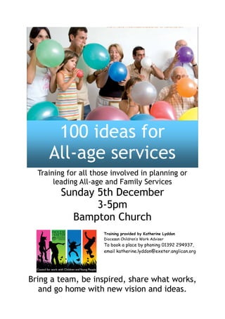 100 ideas for
     All-age services
  Training for all those involved in planning or
       leading All-age and Family Services
         Sunday 5th December
                3-5pm
           Bampton Church
                      Training provided by Katherine Lyddon
                      Diocesan Children’s Work Adviser
                      To book a place by phoning 01392 294937,
                      email katherine.lyddon@exeter.anglican.org




Bring a team, be inspired, share what works,
   and go home with new vision and ideas.
 