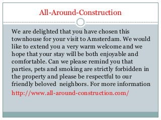 All-Around-Construction
We are delighted that you have chosen this
townhouse for your visit to Amsterdam. We would
like to extend you a very warm welcome and we
hope that your stay will be both enjoyable and
comfortable. Can we please remind you that
parties, pets and smoking are strictly forbidden in
the property and please be respectful to our
friendly beloved neighbors. For more information
http://www.all-around-construction.com/
 