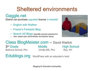 Sheltered environments Gaggle.net District can purchase  upgraded  license ‘ e-rateable ’ English with Walther Frazier’s Fantastic Blog Search AZ Blogs   (typically requires password to  view, based upon administrator and teacher setup) Class  BlogMeister.com   –  David Warlick 3 rd   Grade      Middle   High School Bethune School, Phx  Cholla MS, Phx  Rye, NY Edublogs.org   WordPress with an educator’s twist 