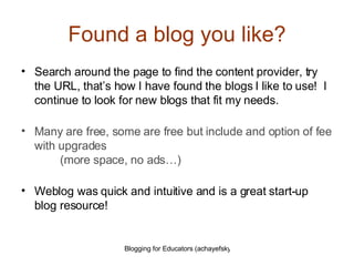 Found a blog you like? Search around the page to find the content provider, try the URL, that’s how I have found the blogs I like to use!  I continue to look for new blogs that fit my needs. Many are free, some are free but include and option of fee with upgrades   (more space, no ads…) Weblog was quick and intuitive and is a great start-up blog resource! 