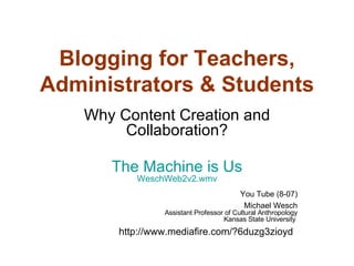 Blogging for Teachers, Administrators & Students Why Content Creation and Collaboration? The Machine is Us WeschWeb2v2.wmv You Tube (8-07) Michael Wesch Assistant Professor of Cultural Anthropology Kansas State University  http://www.mediafire.com/?6duzg3zioyd   
