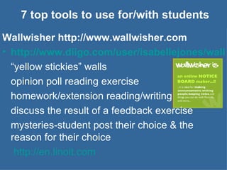 7 top tools to use for/with students Wallwisher http://www.wallwisher.com http://www.diigo.com/user/isabellejones/wallwisher “ yellow stickies” walls opinion poll reading exercise homework/extension reading/writing discuss the result of a feedback exercise mysteries-student post their choice & the reason for their choice   http://en.linoit.com 