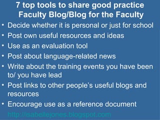 7 top tools to share good practice  Faculty Blog/Blog for the Faculty Decide whether it is personal or just for school Post own useful resources and ideas Use as an evaluation tool Post about language-related news Write about the training events you have been to/ you have lead Post links to other people’s useful blogs and resources Encourage use as a reference document  http://isabellejones.blogspot.com   