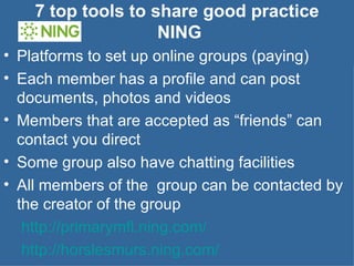 7 top tools to share good practice  NING Platforms to set up online groups (paying) Each member has a profile and can post documents, photos and videos Members that are accepted as “friends” can contact you direct Some group also have chatting facilities  All members of the  group can be contacted by the creator of the group    http://primarymfl.ning.com/   http://horslesmurs.ning.com/   