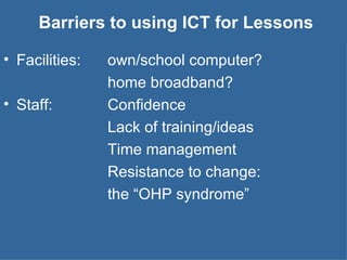 Barriers to using ICT for Lessons Facilities:  own/school computer?  home broadband? Staff: Confidence Lack of training/ideas Time management Resistance to change:  the “OHP syndrome” 