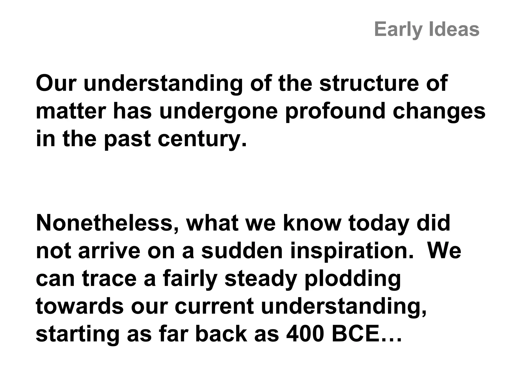 Early Ideas

Our understanding of the structure of
matter has undergone profound changes
in the past century.


Nonetheless, what we know today did
not arrive on a sudden inspiration. We
can trace a fairly steady plodding
towards our current understanding,
starting as far back as 400 BCE…
 