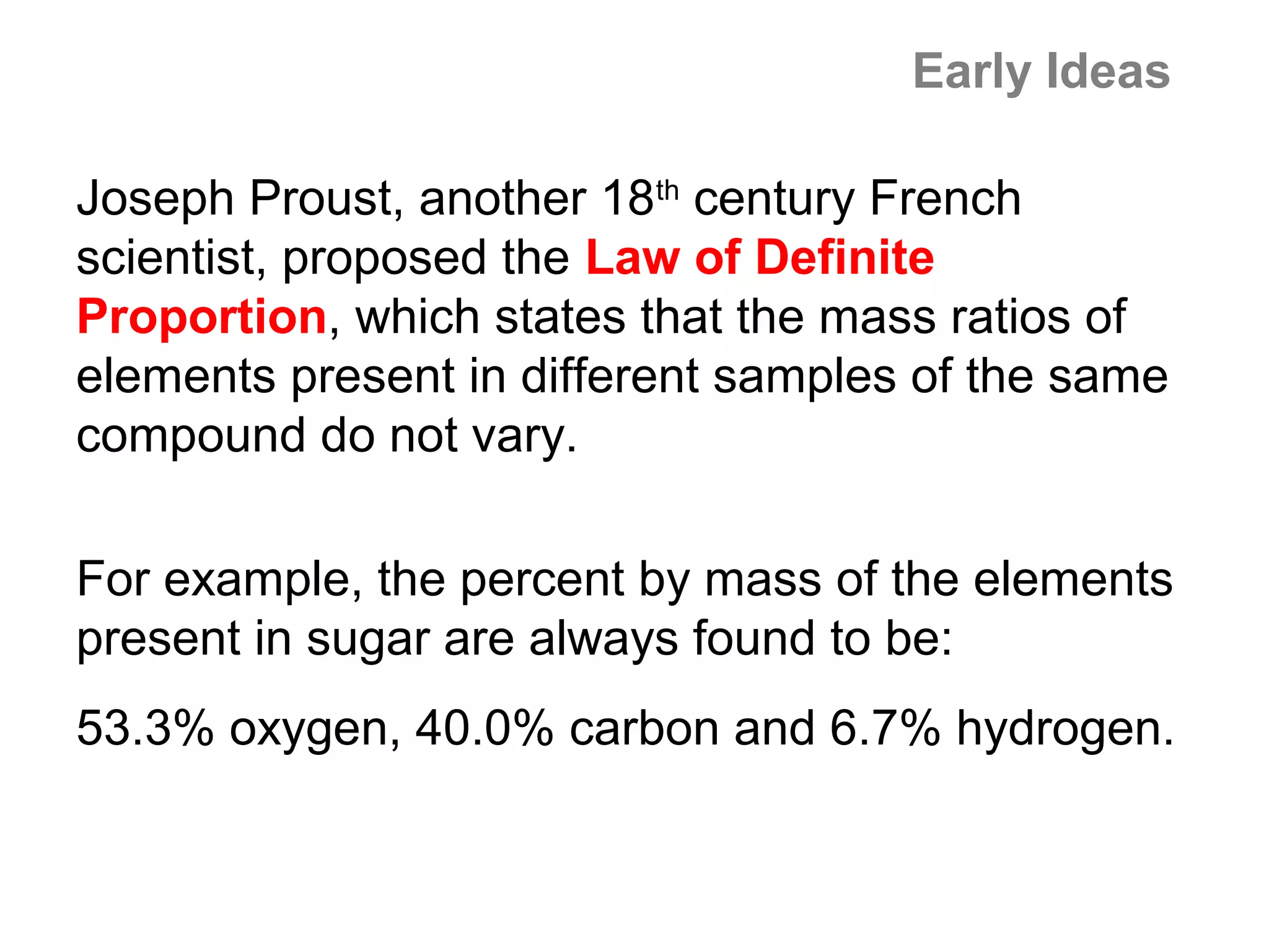 Early Ideas

Joseph Proust, another 18th century French
scientist, proposed the Law of Definite
Proportion, which states that the mass ratios of
elements present in different samples of the same
compound do not vary.

For example, the percent by mass of the elements
present in sugar are always found to be:
53.3% oxygen, 40.0% carbon and 6.7% hydrogen.
 