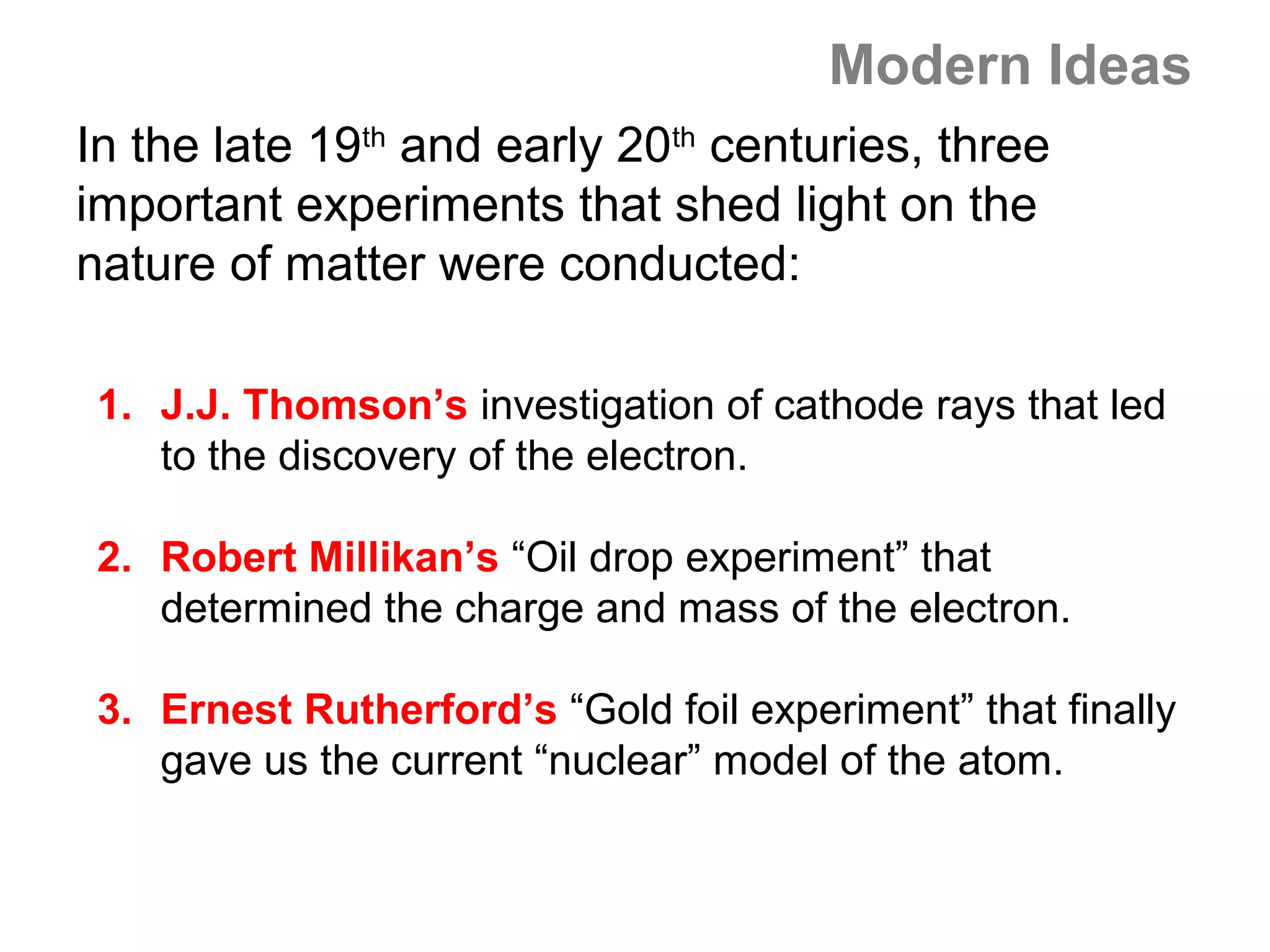 Modern Ideas
In the late 19th and early 20th centuries, three
important experiments that shed light on the
nature of matter were conducted:

 1. J.J. Thomson’s investigation of cathode rays that led
    to the discovery of the electron.

 2. Robert Millikan’s “Oil drop experiment” that
    determined the charge and mass of the electron.

 3. Ernest Rutherford’s “Gold foil experiment” that finally
    gave us the current “nuclear” model of the atom.
 