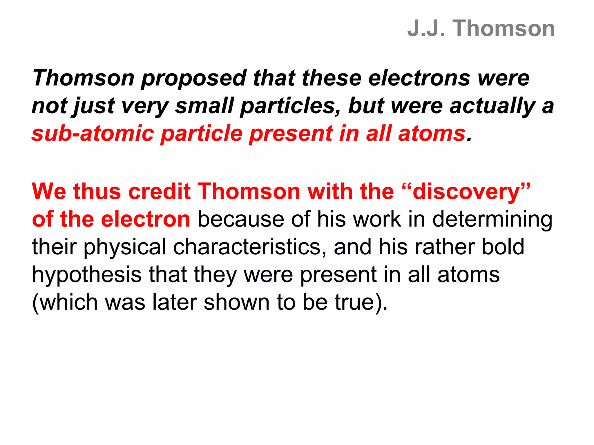 J.J. Thomson

Thomson proposed that these electrons were
not just very small particles, but were actually a
sub-atomic particle present in all atoms.

We thus credit Thomson with the “discovery”
of the electron because of his work in determining
their physical characteristics, and his rather bold
hypothesis that they were present in all atoms
(which was later shown to be true).
 