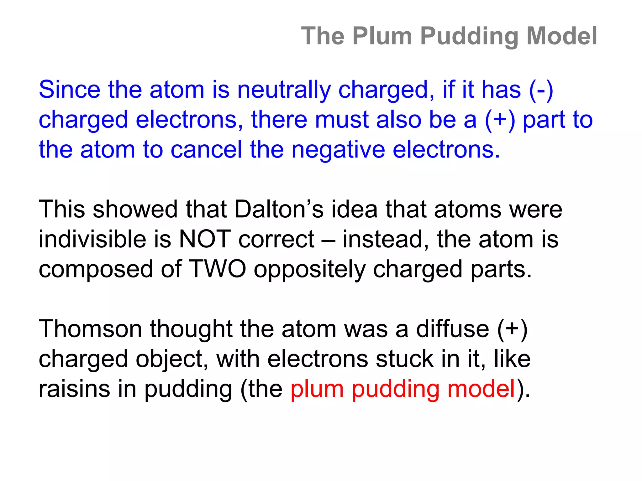 The Plum Pudding Model

Since the atom is neutrally charged, if it has (-)
charged electrons, there must also be a (+) part to
the atom to cancel the negative electrons.

This showed that Dalton’s idea that atoms were
indivisible is NOT correct – instead, the atom is
composed of TWO oppositely charged parts.

Thomson thought the atom was a diffuse (+)
charged object, with electrons stuck in it, like
raisins in pudding (the plum pudding model).
 