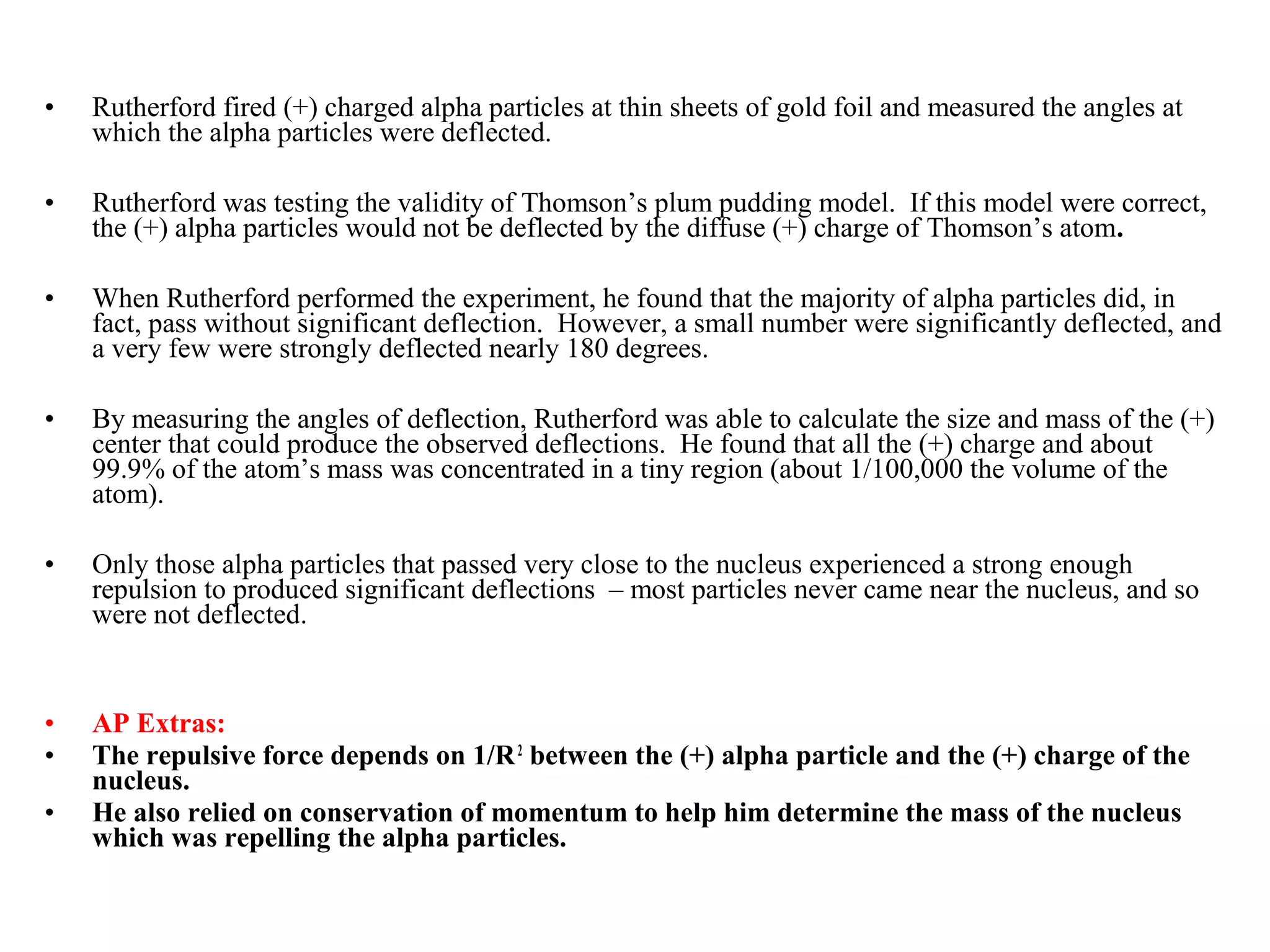 •   Rutherford fired (+) charged alpha particles at thin sheets of gold foil and measured the angles at
    which the alpha particles were deflected.

•   Rutherford was testing the validity of Thomson’s plum pudding model. If this model were correct,
    the (+) alpha particles would not be deflected by the diffuse (+) charge of Thomson’s atom.

•   When Rutherford performed the experiment, he found that the majority of alpha particles did, in
    fact, pass without significant deflection. However, a small number were significantly deflected, and
    a very few were strongly deflected nearly 180 degrees.

•   By measuring the angles of deflection, Rutherford was able to calculate the size and mass of the (+)
    center that could produce the observed deflections. He found that all the (+) charge and about
    99.9% of the atom’s mass was concentrated in a tiny region (about 1/100,000 the volume of the
    atom).

•   Only those alpha particles that passed very close to the nucleus experienced a strong enough
    repulsion to produced significant deflections – most particles never came near the nucleus, and so
    were not deflected.


•   AP Extras:
•   The repulsive force depends on 1/R 2 between the (+) alpha particle and the (+) charge of the
    nucleus.
•   He also relied on conservation of momentum to help him determine the mass of the nucleus
    which was repelling the alpha particles.
 