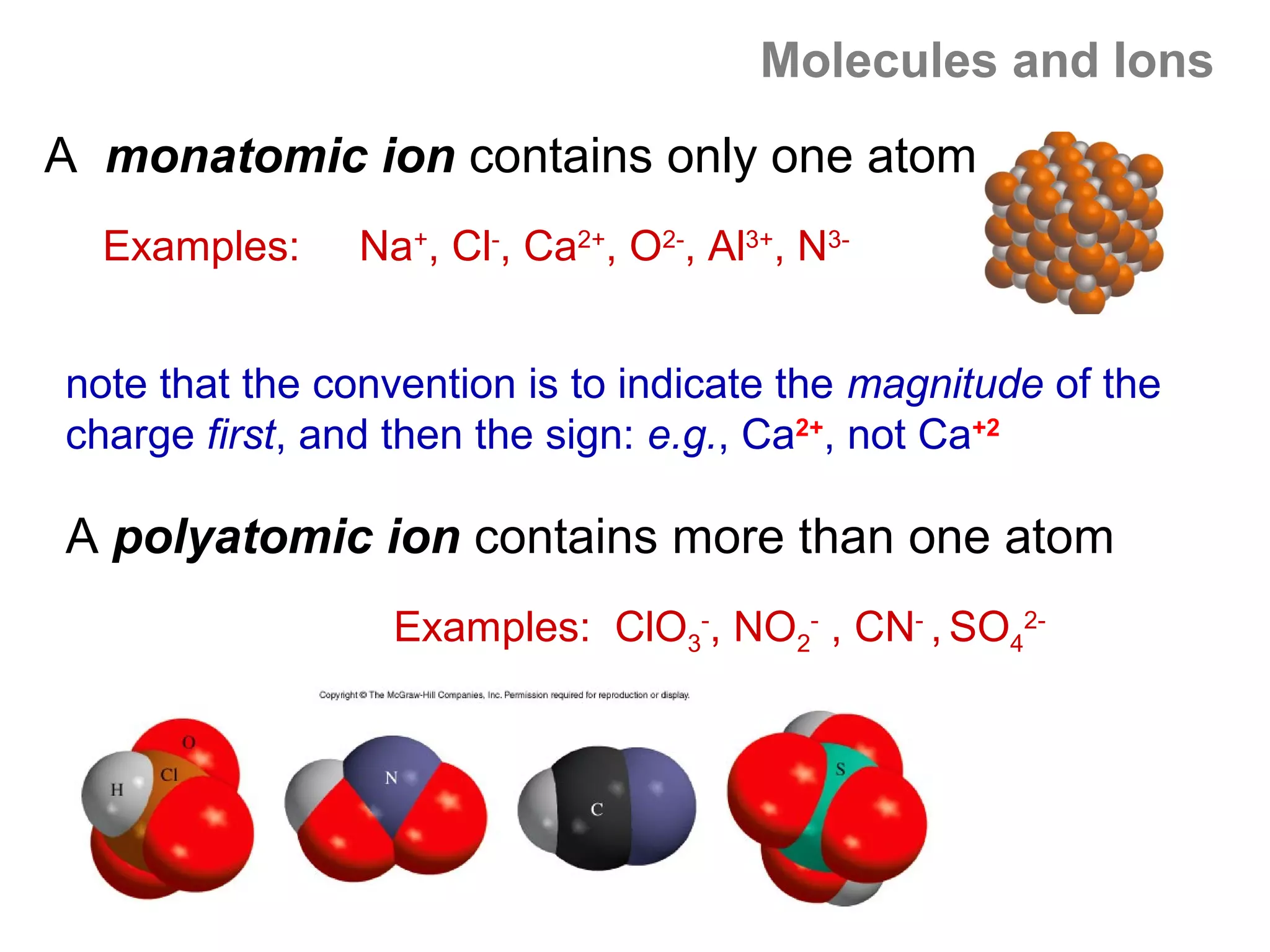 Molecules and Ions
A monatomic ion contains only one atom
  Examples:     Na+, Cl-, Ca2+, O2-, Al3+, N3-


note that the convention is to indicate the magnitude of the
charge first, and then the sign: e.g., Ca2+, not Ca+2

A polyatomic ion contains more than one atom
                  Examples: ClO3-, NO2- , CN- , SO42-
 