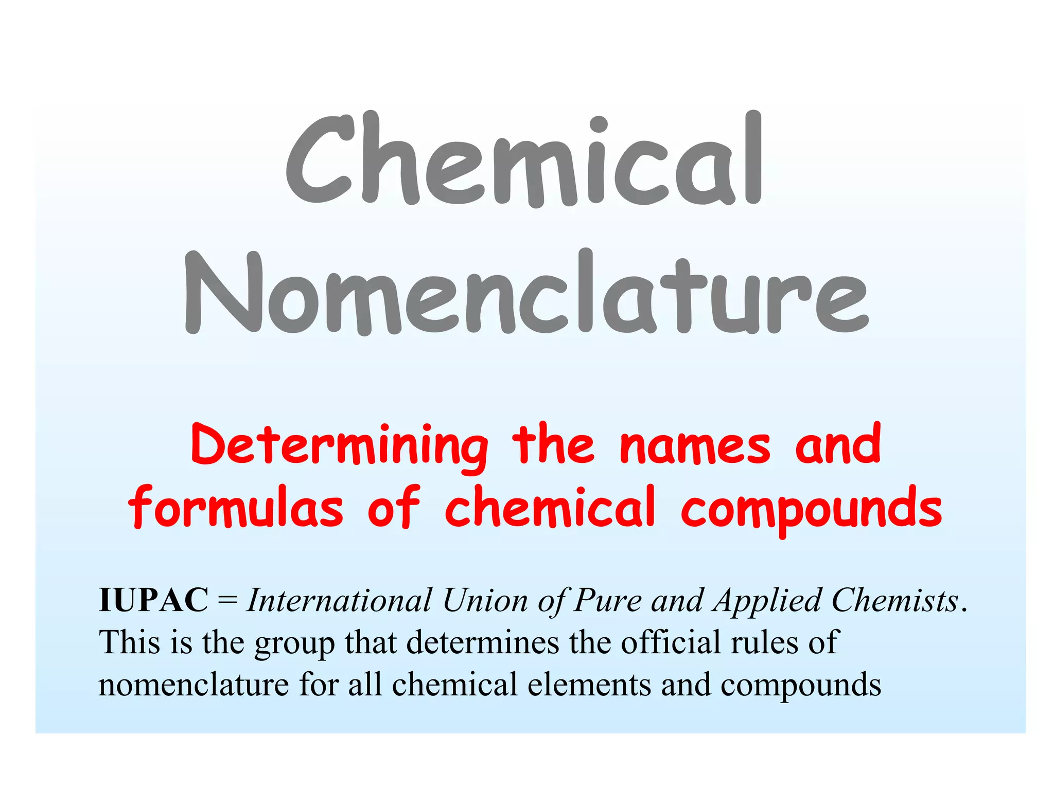 Chemical
     Nomenclature
   Determining the names and
 formulas of chemical compounds
IUPAC = International Union of Pure and Applied Chemists.
This is the group that determines the official rules of
nomenclature for all chemical elements and compounds
 